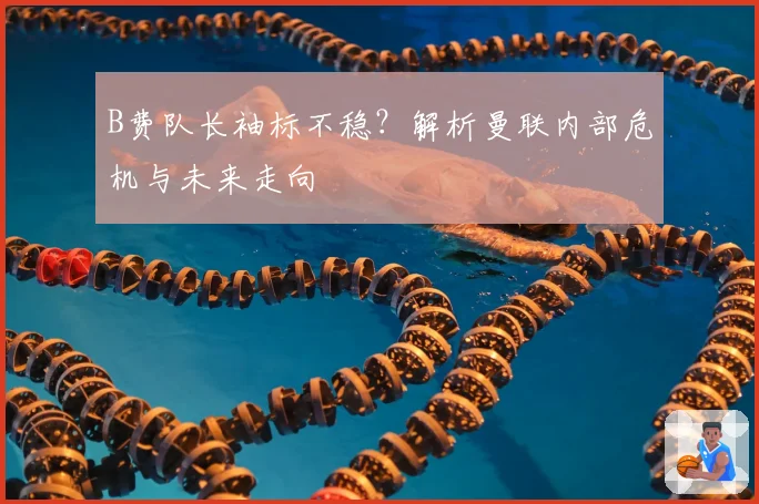 B费队长袖标不稳？解析曼联内部危机与未来走向