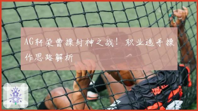 AG轩染曹操封神之战！职业选手操作思路解析