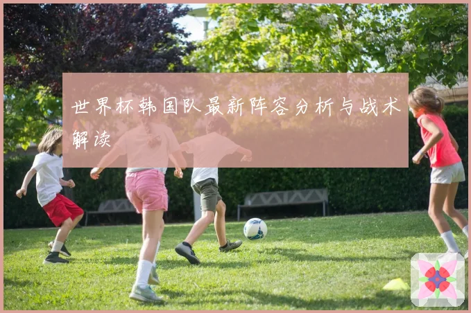 世界杯韩国队最新阵容分析与战术解读