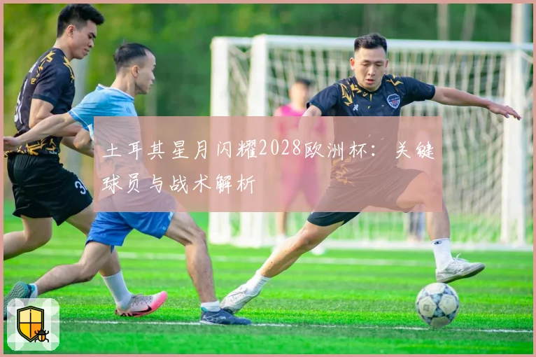 土耳其星月闪耀2028欧洲杯：关键球员与战术解析