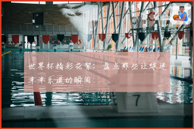 世界杯精彩花絮：盘点那些让球迷津津乐道的瞬间