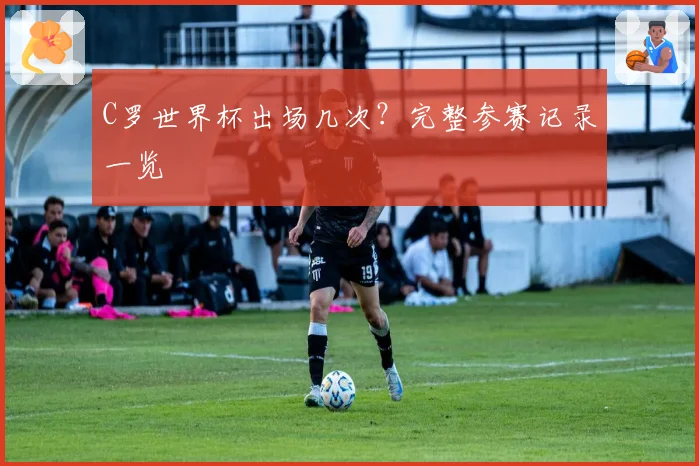 C罗世界杯出场几次？完整参赛记录一览
