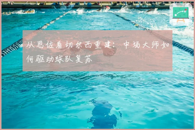 从恩佐看切尔西重建：中场大师如何驱动球队复苏