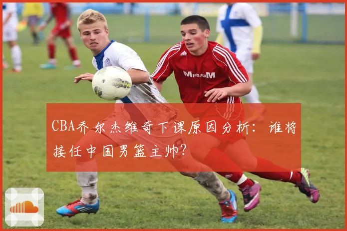 CBA乔尔杰维奇下课原因分析：谁将接任中国男篮主帅？