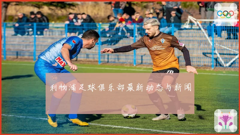 利物浦足球俱乐部最新动态与新闻