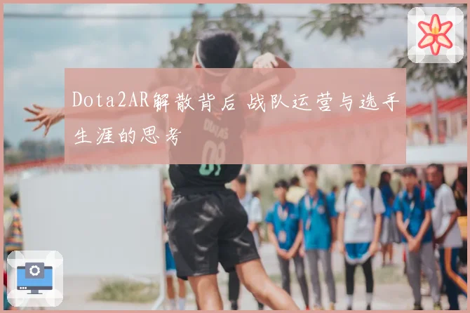 Dota2AR解散背后 战队运营与选手生涯的思考