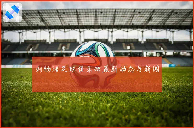 利物浦足球俱乐部最新动态与新闻