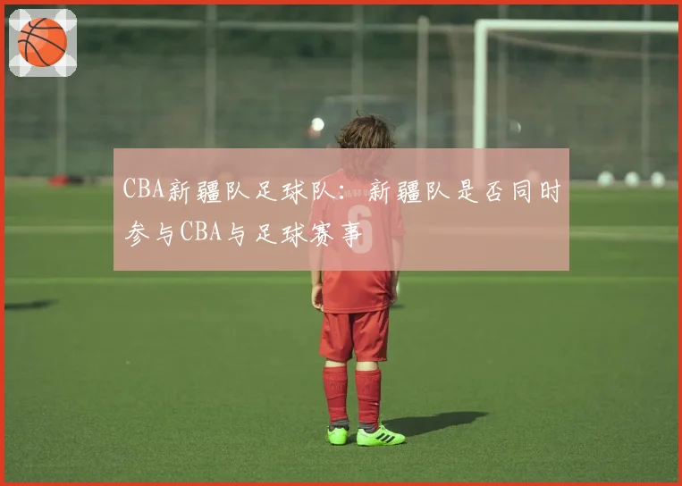 CBA新疆队足球队：新疆队是否同时参与CBA与足球赛事