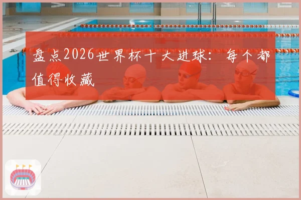 盘点2026世界杯十大进球：每个都值得收藏