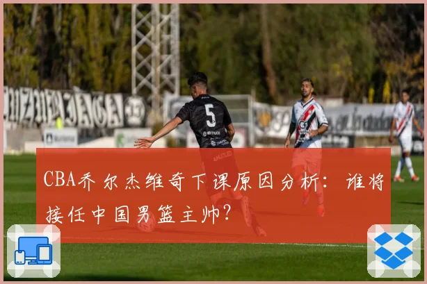CBA乔尔杰维奇下课原因分析：谁将接任中国男篮主帅？