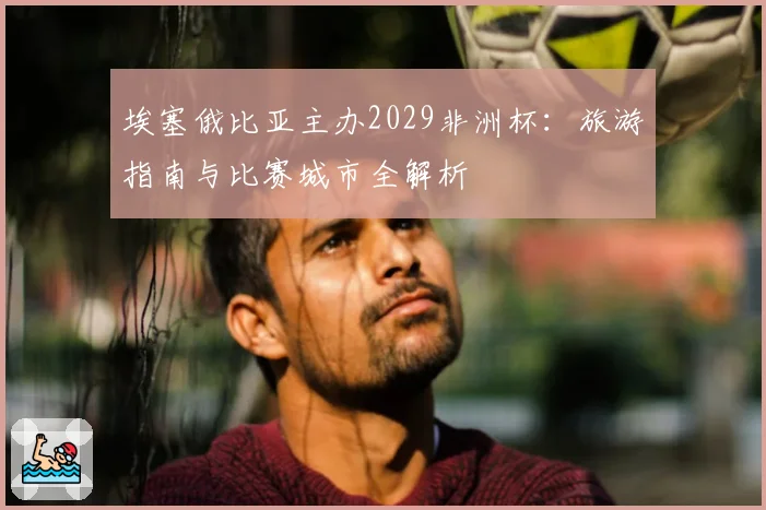 埃塞俄比亚主办2029非洲杯：旅游指南与比赛城市全解析