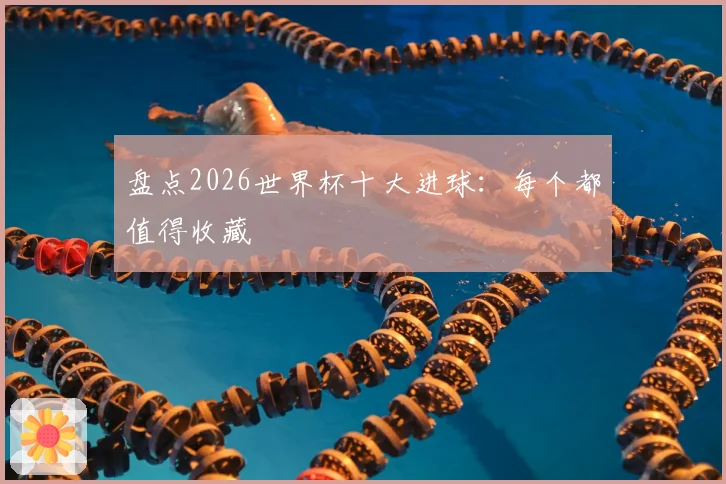 盘点2026世界杯十大进球：每个都值得收藏