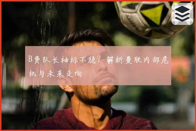 B费队长袖标不稳？解析曼联内部危机与未来走向